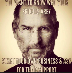 You want to know who your friends are? Start you own business and ask for their support