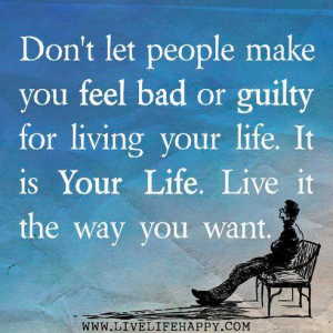 Don't let people make you feel bad or guilty for living your life. It is Your Life. Live it the way you want.
